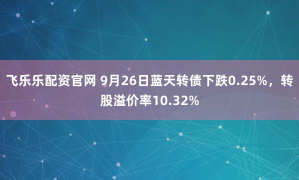 飞乐乐配资官网 9月26日蓝天转债下跌0.25%，转股溢价率10.32%