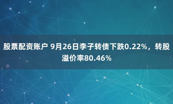 股票配资账户 9月26日李子转债下跌0.22%，转股溢价率80.46%