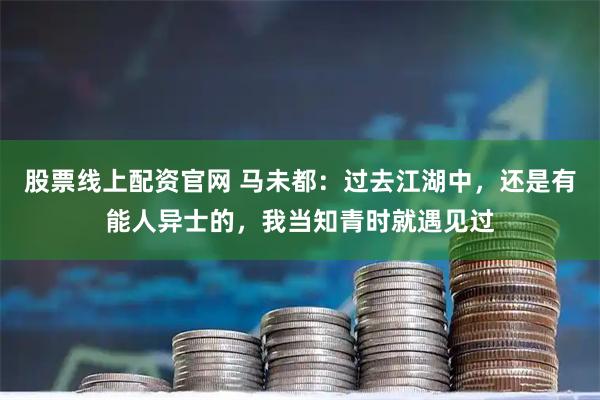 股票线上配资官网 马未都:过去江湖中,还是有能人异士的,我当知青时就遇见过