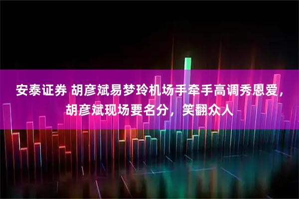 安泰证券 胡彦斌易梦玲机场手牵手高调秀恩爱，胡彦斌现场要名分，笑翻众人