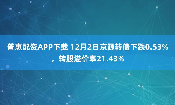 普惠配资APP下载 12月2日京源转债下跌0.53%，转股溢价率21.43%
