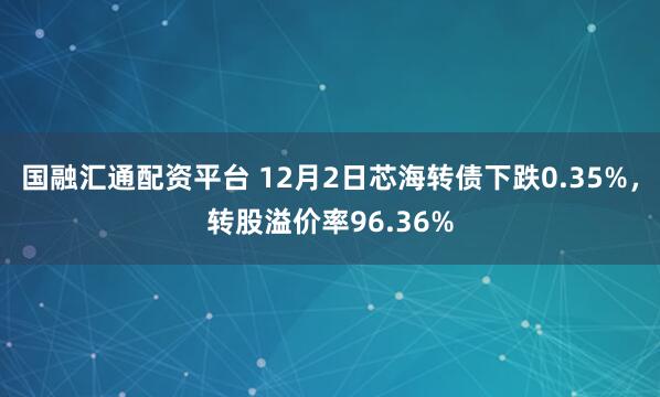国融汇通配资平台 12月2日芯海转债下跌0.35%,转股溢价率96.36%