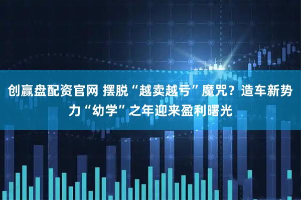 创赢盘配资官网 摆脱“越卖越亏”魔咒?造车新势力“幼学”之年迎来盈利曙光