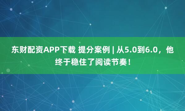 东财配资APP下载 提分案例 | 从5.0到6.0，他终于稳住了阅读节奏！