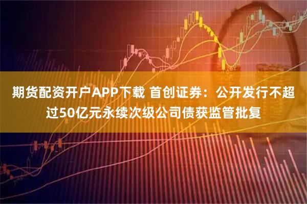 期货配资开户APP下载 首创证券：公开发行不超过50亿元永续次级公司债获监管批复
