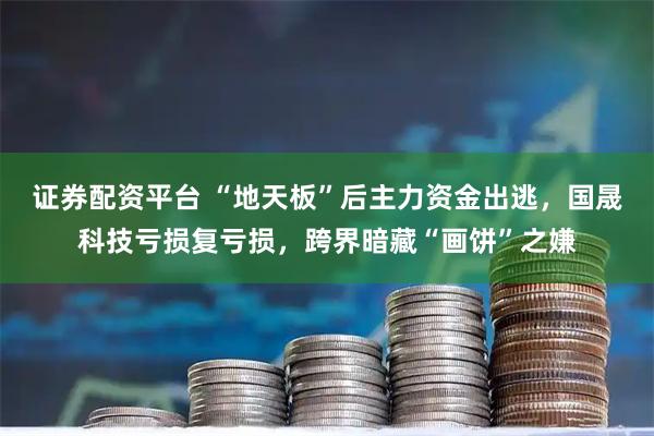 证券配资平台 “地天板”后主力资金出逃，国晟科技亏损复亏损，跨界暗藏“画饼”之嫌