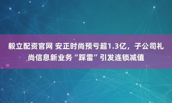 毅立配资官网 安正时尚预亏超1.3亿，子公司礼尚信息新业务“踩雷”引发连锁减值