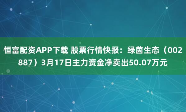 恒富配资APP下载 股票行情快报：绿茵生态（002887）3月17日主力资金净卖出50.07万元