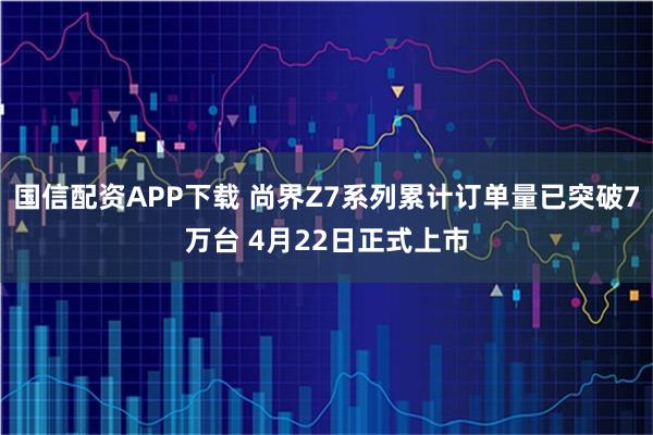国信配资APP下载 尚界Z7系列累计订单量已突破7万台 4月22日正式上市