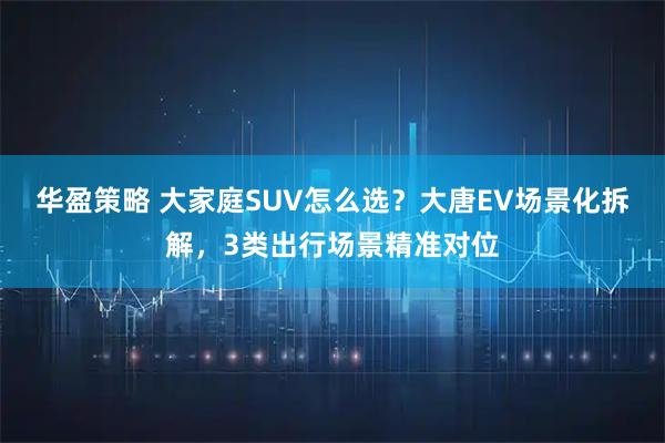 华盈策略 大家庭SUV怎么选?大唐EV场景化拆解,3类出行场景精准对位