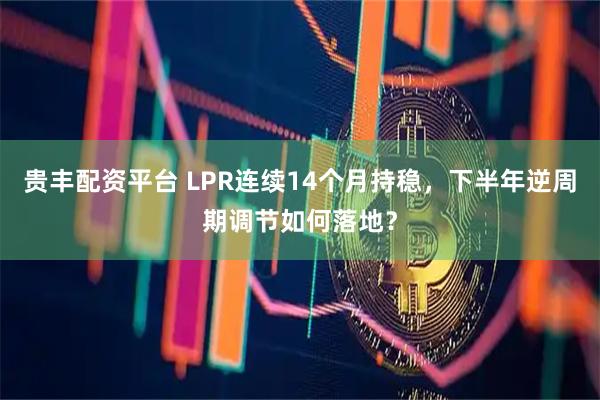 贵丰配资平台 LPR连续14个月持稳，下半年逆周期调节如何落地？
