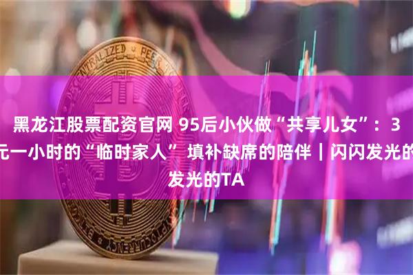 黑龙江股票配资官网 95后小伙做“共享儿女”：300元一小时的“临时家人” 填补缺席的陪伴｜闪闪发光的TA